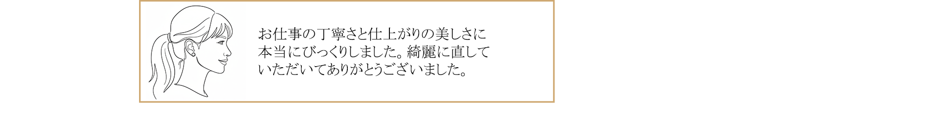 お仕事の丁寧さと仕上がりの美しさに本当にびっくりしました。綺麗に直していただいてありがとうございました。