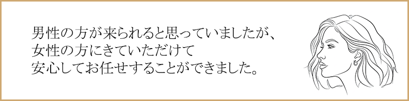 男性の方が来られると思っていましたが、女性の方にきていただけて安心してお任せすることができました。