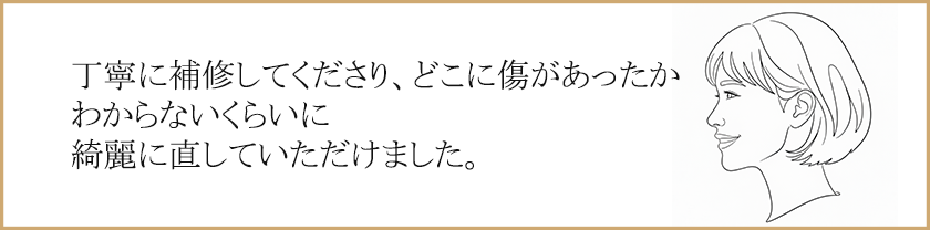 丁寧に補修してくださり、どこに傷があったかわからないくらいに綺麗に直していただけました。